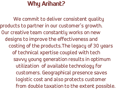&nbsp;Why Arihant? We commit to deliver consistent quality products to partner in our customer’s growth. Our creative team constantly works on new designs to improve the effectiveness and costing of the products.The legacy of 30 years of technical xpertise coupled with tech savvy young generation results in optimum utilization of available technology for customers. Geographical presence saves logistic cost and also protects customer from double taxation to the extent possible. 