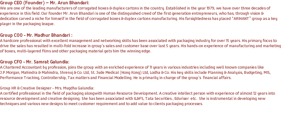 Group CEO (Founder) – Mr. Arun Bhandari: We are one of the leading manufacturers of corrugated boxes & duplex cartons in the country. Established in the year 1979, we have over three decades of experience in this field. Our founder Mr. Arun Bhandari is one of the distinguished creed of the first generation entrepreneurs, who has, through vision & dedication carved a niche for himself in the field of corrugated boxes & duplex cartons manufacturing. His farsightedness has placed “ARIHANT” group as a key player in the packaging league. Group COO - Mr. Madhur Bhandari : A hardcore professional with excellent management and networking skills has been associated with packaging industry for over 15 years. His primary focus to drive the sales has resulted in multi-fold increase in group’s sales and customer base over last 5 years. His hands-on experience of manufacturing and marketing of boxes, multi-layered films and other packaging material gets him the winning edge. Group CFO - Mr. Samrat Galundia: A Chartered Accountant by profession, joins the group with an enriched experience of 11 years in various industries including well known companies like J.P.Morgan, Mahindra & Mahindra, Shrenuj & Co. Ltd, St. Jude Medical (Hong Kong) Ltd, Lodha & Co. His key skills include Planning & Analysis, Budgeting, MIS, Performance Tracking, Controllership, Tax matters and Financial Modelling. He is primarily in-charge of the group’s financial affairs. Group HR & Creative Designer - Mrs. Mugdha Galundia: A certified professional in the field of packaging alongwith Human Resource Development. A creative intellect person with experience of almost 12 years into resource development and creative designing. She has been associated with IL&FS, Tata Securities , Eduriser etc. She is instrumental in developing new techniques and various new designs to meet customer requirement and to add value to clients packaging processes. 