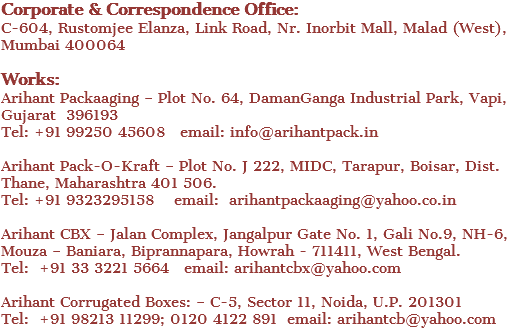Corporate & Correspondence Office: C-604, Rustomjee Elanza, Link Road, Nr. Inorbit Mall, Malad (West), Mumbai 400064 Works: Arihant Packaaging – Plot No. 64, DamanGanga Industrial Park, Vapi, Gujarat 396193 Tel: +91 99250 45608 email: info@arihantpack.in Arihant Pack-O-Kraft – Plot No. J 222, MIDC, Tarapur, Boisar, Dist. Thane, Maharashtra 401 506. Tel: +91 9323295158 email: arihantpackaaging@yahoo.co.in Arihant CBX – Jalan Complex, Jangalpur Gate No. 1, Gali No.9, NH-6, Mouza – Baniara, Biprannapara, Howrah - 711411, West Bengal. Tel: +91 33 3221 5664 email: arihantcbx@yahoo.com Arihant Corrugated Boxes: – C-5, Sector 11, Noida, U.P. 201301 Tel: +91 98213 11299; 0120 4122 891 email: arihantcb@yahoo.com 
